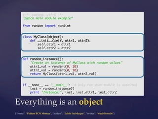 {  “event”:  “Python  BCN  Meetup”,  “author”:  “Pablo  Enfedaque”,  “twi5er”:  “@pablitoev56”}	
	
Everything  is  an  object	
#-*- coding: utf-8 -*-	
"pybcn main module example”	
	
from random import randint	
	
	
class MyClass(object):	
def __init__(self, attr1, attr2):	
self.attr1 = attr1	
self.attr2 = attr2	
	
	
def random_instance():	
"Create an instance of MyClass with random values"	
attr1_val = randint(0, 10)	
attr2_val = randint(0, 10)	
return MyClass(attr1_val, attr2_val)	
	
	
if __name__ == "__main__": # Only run when module is executed	
inst = random_instance()	
print "Instance:", inst, inst.attr1, inst.attr2	
 