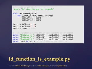 {  “event”:  “Python  BCN  Meetup”,  “author”:  “Pablo  Enfedaque”,  “twi5er”:  “@pablitoev56”}	
	
id_function_is_example.py	
#-*- coding: utf-8 -*-	
"pybcn 'id' function and 'is' example"	
	
class MyClass(object):	
def __init__(self, attr1, attr2):	
self.attr1 = attr1	
self.attr2 = attr2	
	
inst1 = MyClass(1, 1)	
inst2 = MyClass(2, 2)	
inst3 = inst1 # Copy	
	
# 'id' function returns the unique identity of an object	
print "Instance 1:", id(inst1), inst1.attr1, inst1.attr2	
print "Instance 2:", id(inst2), inst2.attr1, inst2.attr2	
print "Instance 3:", id(inst3), inst3.attr1, inst3.attr2	
print inst1 is inst3 # 'is' compares the identity	
 