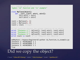 {  “event”:  “Python  BCN  Meetup”,  “author”:  “Pablo  Enfedaque”,  “twi5er”:  “@pablitoev56”}	
	
Did  we  copy  the  object?	
#-*- coding: utf-8 -*-	
"pybcn 'id' function and 'is' example"	
	
class MyClass(object):	
def __init__(self, attr1, attr2):	
self.attr1 = attr1	
self.attr2 = attr2	
	
inst1 = MyClass(1, 1)	
inst2 = MyClass(2, 2)	
inst3 = inst1 # Copy?	
	
# 'id' function returns the unique identity of an object	
print "Instance 1:", id(inst1), inst1.attr1, inst1.attr2	
print "Instance 2:", id(inst2), inst2.attr1, inst2.attr2	
print "Instance 3:", id(inst3), inst3.attr1, inst3.attr2	
print inst1 is inst3 # 'is' compares the identity	
	
me@myhost:~/wspace/beginners$ python id_function_is_example.py	
Instance 1: 4424626832 1 1	
Instance 2: 4424626896 2 2	
Instance 3: 4424626832 1 1	
True	
 
