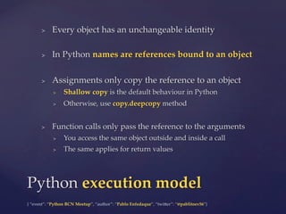 {  “event”:  “Python  BCN  Meetup”,  “author”:  “Pablo  Enfedaque”,  “twi5er”:  “@pablitoev56”}	
	
>  Every  object  has  an  unchangeable  identity	
>  In  Python  names  are  references  bound  to  an  object	
>  Assignments  only  copy  the  reference  to  an  object	
>  Shallow  copy  is  the  default  behaviour  in  Python	
>  Otherwise,  use  copy.deepcopy  method	
>  Function  calls  only  pass  the  reference  to  the  arguments	
>  You  access  the  same  object  outside  and  inside  a  call	
>  The  same  applies  for  return  values	
Python  execution  model	
 