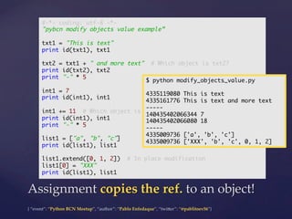 {  “event”:  “Python  BCN  Meetup”,  “author”:  “Pablo  Enfedaque”,  “twi5er”:  “@pablitoev56”}	
	
Assignment  copies  the  ref.  to  an  object!	
#-*- coding: utf-8 -*-	
"pybcn modify objects value example”	
	
txt1 = "This is text"	
print id(txt1), txt1	
	
txt2 = txt1 + " and more text" # Which object is txt2?	
print id(txt2), txt2	
print "-" * 5	
	
int1 = 7	
print id(int1), int1	
	
int1 += 11 # Which object is int1?	
print id(int1), int1	
print "-" * 5	
	
list1 = ["a", "b", "c"]	
print id(list1), list1	
	
list1.extend([0, 1, 2]) # In place modification	
list1[0] = "XXX"	
print id(list1), list1	
$ python modify_objects_value.py	
	
4335119080 This is text	
4335161776 This is text and more text	
-----	
140435402066344 7	
140435402066080 18	
-----	
4335009736 ['a', 'b', 'c']	
4335009736 ['XXX', 'b', 'c', 0, 1, 2]	
 