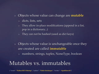 {  “event”:  “Python  BCN  Meetup”,  “author”:  “Pablo  Enfedaque”,  “twi5er”:  “@pablitoev56”}	
	
>  Objects  whose  value  can  change  are  mutable	
>  dicts,  lists,  sets	
>  They  allow  in-­‐‑place  modiﬁcations  (append  in  a  list,  
pop  in  a  dictionary...)	
>  They  can  not  be  hashed  (used  as  dict  keys)	
>  Objects  whose  value  is  unchangeable  once  they  
are  created  are  called  immutable	
>  numbers,  strings,  tuples,  NoneType,  boolean	
Mutables  vs.  immutables	
 