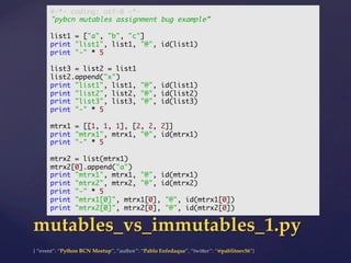{  “event”:  “Python  BCN  Meetup”,  “author”:  “Pablo  Enfedaque”,  “twi5er”:  “@pablitoev56”}	
	
mutables_vs_immutables_1.py	
#-*- coding: utf-8 -*-	
"pybcn mutables assignment bug example”	
	
list1 = ["a", "b", "c"]	
print "list1", list1, "@", id(list1)	
print "-" * 5	
	
list3 = list2 = list1	
list2.append("x")	
print "list1", list1, "@", id(list1)	
print "list2", list2, "@", id(list2)	
print "list3", list3, "@", id(list3)	
print "-" * 5	
	
mtrx1 = [[1, 1, 1], [2, 2, 2]]	
print "mtrx1", mtrx1, "@", id(mtrx1)	
print "-" * 5	
	
mtrx2 = list(mtrx1)	
mtrx2[0].append("a")	
print "mtrx1", mtrx1, "@", id(mtrx1)	
print "mtrx2", mtrx2, "@", id(mtrx2)	
print "-" * 5	
print "mtrx1[0]", mtrx1[0], "@", id(mtrx1[0])	
print "mtrx2[0]", mtrx2[0], "@", id(mtrx2[0])	
 