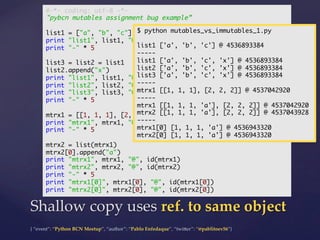 {  “event”:  “Python  BCN  Meetup”,  “author”:  “Pablo  Enfedaque”,  “twi5er”:  “@pablitoev56”}	
	
Shallow  copy  uses  ref.  to  same  object	
#-*- coding: utf-8 -*-	
"pybcn mutables assignment bug example”	
	
list1 = ["a", "b", "c"]	
print "list1", list1, "@", id(list1)	
print "-" * 5	
	
list3 = list2 = list1	
list2.append("x")	
print "list1", list1, "@", id(list1)	
print "list2", list2, "@", id(list2)	
print "list3", list3, "@", id(list3)	
print "-" * 5	
	
mtrx1 = [[1, 1, 1], [2, 2, 2]]	
print "mtrx1", mtrx1, "@", id(mtrx1)	
print "-" * 5	
	
mtrx2 = list(mtrx1)	
mtrx2[0].append("a")	
print "mtrx1", mtrx1, "@", id(mtrx1)	
print "mtrx2", mtrx2, "@", id(mtrx2)	
print "-" * 5	
print "mtrx1[0]", mtrx1[0], "@", id(mtrx1[0])	
print "mtrx2[0]", mtrx2[0], "@", id(mtrx2[0])	
$ python mutables_vs_immutables_1.py	
	
list1 ['a', 'b', 'c'] @ 4536893384	
-----	
list1 ['a', 'b', 'c', 'x'] @ 4536893384	
list2 ['a', 'b', 'c', 'x'] @ 4536893384	
list3 ['a', 'b', 'c', 'x'] @ 4536893384	
-----	
mtrx1 [[1, 1, 1], [2, 2, 2]] @ 4537042920	
-----	
mtrx1 [[1, 1, 1, 'a'], [2, 2, 2]] @ 4537042920	
mtrx2 [[1, 1, 1, 'a'], [2, 2, 2]] @ 4537043928	
-----	
mtrx1[0] [1, 1, 1, 'a'] @ 4536943320	
mtrx2[0] [1, 1, 1, 'a'] @ 4536943320	
 
