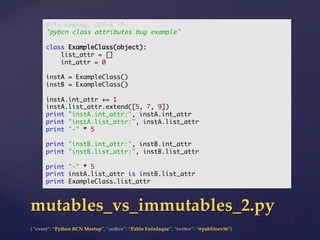 {  “event”:  “Python  BCN  Meetup”,  “author”:  “Pablo  Enfedaque”,  “twi5er”:  “@pablitoev56”}	
	
mutables_vs_immutables_2.py	
#-*- coding: utf-8 -*-	
"pybcn class attributes bug example"	
	
class ExampleClass(object):	
list_attr = []	
int_attr = 0	
	
instA = ExampleClass()	
instB = ExampleClass()	
	
instA.int_attr += 1	
instA.list_attr.extend([5, 7, 9])	
print "instA.int_attr:", instA.int_attr	
print "instA.list_attr:", instA.list_attr	
print "-" * 5	
	
print "instB.int_attr:", instB.int_attr	
print "instB.list_attr:", instB.list_attr	
	
print "-" * 5	
print instA.list_attr is instB.list_attr	
print ExampleClass.list_attr	
 