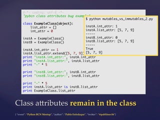{  “event”:  “Python  BCN  Meetup”,  “author”:  “Pablo  Enfedaque”,  “twi5er”:  “@pablitoev56”}	
	
Class  a5ributes  remain  in  the  class	
#-*- coding: utf-8 -*-	
"pybcn class attributes bug example"	
	
class ExampleClass(object):	
list_attr = []	
int_attr = 0	
	
instA = ExampleClass()	
instB = ExampleClass()	
	
instA.int_attr += 1	
instA.list_attr.extend([5, 7, 9])	
print "instA.int_attr:", instA.int_attr	
print "instA.list_attr:", instA.list_attr	
print "-" * 5	
	
print "instB.int_attr:", instB.int_attr	
print "instB.list_attr:", instB.list_attr	
	
print "-" * 5	
print instA.list_attr is instB.list_attr	
print ExampleClass.list_attr	
$ python mutables_vs_immutables_2.py	
	
instA.int_attr: 1	
instA.list_attr: [5, 7, 9]	
-----	
instB.int_attr: 0	
instB.list_attr: [5, 7, 9]	
-----	
True	
[5, 7, 9]	
 