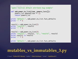 {  “event”:  “Python  BCN  Meetup”,  “author”:  “Pablo  Enfedaque”,  “twi5er”:  “@pablitoev56”}	
	
mutables_vs_immutables_3.py	
#-*- coding: utf-8 -*-	
"pybcn function default attribute bug example"	
	
def add_power_to_list(item, powers_lst=[]):	
powers_lst.append(item ** 2)	
return powers_lst	
	
print "default:", add_power_to_list.func_defaults	
print "-" * 5	
	
result1 = add_power_to_list(2)	
print "result1:", result1	
print "-" * 5	
	
result2 = add_power_to_list(3)	
print "result1:", result1, 'vs', "result2", result2	
print result1 is result2	
print "-" * 5	
	
print "default:", add_power_to_list.func_defaults	
 