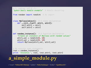 {  “event”:  “Python  BCN  Meetup”,  “author”:  “Pablo  Enfedaque”,  “twi5er”:  “@pablitoev56”}	
	
a_simple_module.py	
#-*- coding: utf-8 -*-	
"pybcn basic module example" # Module docstring	
	
from random import randint # An import	
	
	
class MyClass(object): # A class declaration	
def __init__(self, attr1, attr2):	
self.attr1 = attr1	
self.attr2 = attr2	
	
	
def random_instance(): # A function declaration	
"Create an instance of MyClass with random values"	
attr1_val = randint(0, 10)	
attr2_val = randint(0, 10)	
return MyClass(attr1_val, attr2_val)	
	
	
# We execute some statements	
inst = random_instance()	
print "Instance:", inst, inst.attr1, inst.attr2	
 