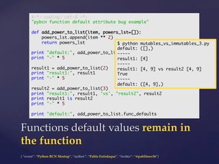 {  “event”:  “Python  BCN  Meetup”,  “author”:  “Pablo  Enfedaque”,  “twi5er”:  “@pablitoev56”}	
	
Functions  default  values  remain  in  
the  function	
#-*- coding: utf-8 -*-	
"pybcn function default attribute bug example"	
	
def add_power_to_list(item, powers_lst=[]):	
powers_lst.append(item ** 2)	
return powers_lst	
	
print "default:", add_power_to_list.func_defaults	
print "-" * 5	
	
result1 = add_power_to_list(2)	
print "result1:", result1	
print "-" * 5	
	
result2 = add_power_to_list(3)	
print "result1:", result1, 'vs', "result2", result2	
print result1 is result2	
print "-" * 5	
	
print "default:", add_power_to_list.func_defaults	
$ python mutables_vs_immutables_3.py	
default: ([],)	
-----	
result1: [4]	
-----	
result1: [4, 9] vs result2 [4, 9]	
True	
-----	
default: ([4, 9],)	
 