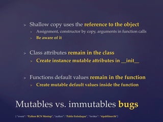 {  “event”:  “Python  BCN  Meetup”,  “author”:  “Pablo  Enfedaque”,  “twi5er”:  “@pablitoev56”}	
	
>  Shallow  copy  uses  the  reference  to  the  object	
>  Assignment,  constructor  by  copy,  arguments  in  function  calls	
>  Be  aware  of  it	
>  Class  a5ributes  remain  in  the  class	
>  Create  instance  mutable  aPributes  in  __init__	
>  Functions  default  values  remain  in  the  function	
>  Create  mutable  default  values  inside  the  function	
Mutables  vs.  immutables  bugs	
 