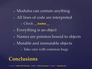 {  “event”:  “Python  BCN  Meetup”,  “author”:  “Pablo  Enfedaque”,  “twi5er”:  “@pablitoev56”}	
	
>  Modules  can  contain  anything	
>  All  lines  of  code  are  interpreted	
>  Check  __name__	
>  Everything  is  an  object	
>  Names  are  pointers  bound  to  objects	
>  Mutable  and  immutable  objects	
>  Take  care  with  common  bugs	
Conclusions	
 