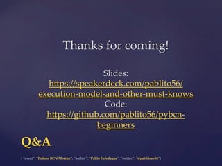 {  “event”:  “Python  BCN  Meetup”,  “author”:  “Pablo  Enfedaque”,  “twi5er”:  “@pablitoev56”}	
	
Q&A	
Thanks  for  coming!	
	
	
Slides:  
h5ps://speakerdeck.com/pablito56/
execution-­‐‑model-­‐‑and-­‐‑other-­‐‑must-­‐‑knows  	
Code:  
h5ps://github.com/pablito56/pybcn-­‐‑
beginners  	
 