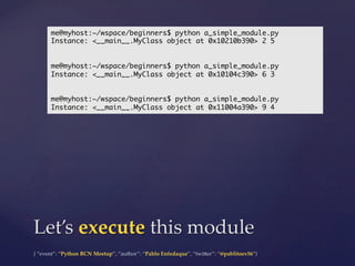 {  “event”:  “Python  BCN  Meetup”,  “author”:  “Pablo  Enfedaque”,  “twi5er”:  “@pablitoev56”}	
	
Let’s  execute  this  module	
me@myhost:~/wspace/beginners$ python a_simple_module.py	
Instance: <__main__.MyClass object at 0x10210b390> 2 5	
	
	
me@myhost:~/wspace/beginners$ python a_simple_module.py	
Instance: <__main__.MyClass object at 0x10104c390> 6 3	
	
	
me@myhost:~/wspace/beginners$ python a_simple_module.py	
Instance: <__main__.MyClass object at 0x11004a390> 9 4	
 