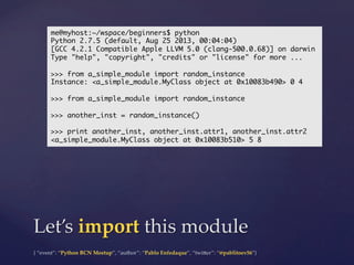 {  “event”:  “Python  BCN  Meetup”,  “author”:  “Pablo  Enfedaque”,  “twi5er”:  “@pablitoev56”}	
	
Let’s  import  this  module	
me@myhost:~/wspace/beginners$ python	
Python 2.7.5 (default, Aug 25 2013, 00:04:04)	
[GCC 4.2.1 Compatible Apple LLVM 5.0 (clang-500.0.68)] on darwin	
Type "help", "copyright", "credits" or "license" for more ...	
	
>>> from a_simple_module import random_instance	
Instance: <a_simple_module.MyClass object at 0x10083b490> 0 4	
	
>>> from a_simple_module import random_instance	
	
>>> another_inst = random_instance()	
	
>>> print another_inst, another_inst.attr1, another_inst.attr2	
<a_simple_module.MyClass object at 0x10083b510> 5 8	
 