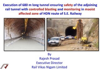 Execution of 680 m long tunnel ensuring safety of the adjoining
rail tunnel with controlled blasting and monitoring in maoist
affected zone of HDN route of S.E. Railway
By
Rajesh Prasad
Executive Director
Rail Vikas Nigam Limited
 