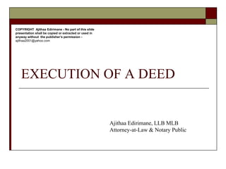 EXECUTION OF A DEED
Ajithaa Edirimane, LLB MLB
Attorney-at-Law & Notary Public
COPYRIGHT Ajithaa Edirimane - No part of this slide
presentation shall be copied or extracted or used in
anyway without the publisher’s permission -
ajithaa2001@yahoo.com
 