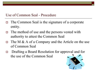 Use of Common Seal - Procedure
 The Common Seal is the signature of a corporate
entity.
 The method of use and the persons vested with
authority to attest the Common Seal
 The M & A of a Company and the Article on the use
of Common Seal
 Drafting a Board Resolution for approval and for
the use of the Common Seal
 