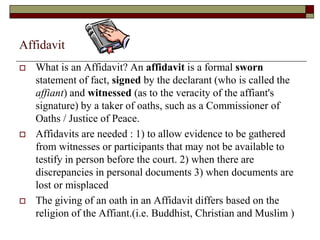 Affidavit
 What is an Affidavit? An affidavit is a formal sworn
statement of fact, signed by the declarant (who is called the
affiant) and witnessed (as to the veracity of the affiant's
signature) by a taker of oaths, such as a Commissioner of
Oaths / Justice of Peace.
 Affidavits are needed : 1) to allow evidence to be gathered
from witnesses or participants that may not be available to
testify in person before the court. 2) when there are
discrepancies in personal documents 3) when documents are
lost or misplaced
 The giving of an oath in an Affidavit differs based on the
religion of the Affiant.(i.e. Buddhist, Christian and Muslim )
 