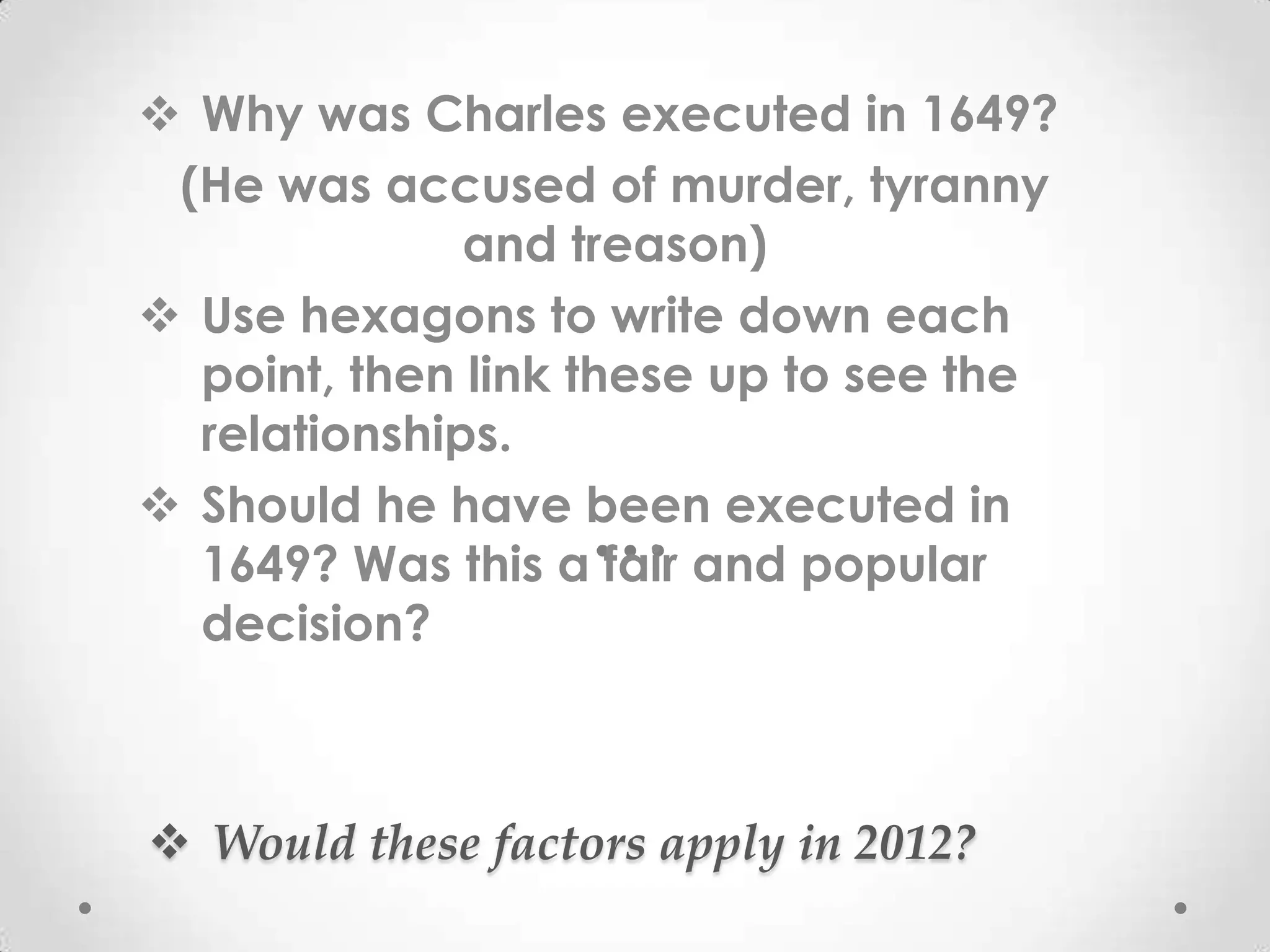  Why was Charles executed in 1649?
 (He was accused of murder, tyranny
              and treason)
 Use hexagons to write down each
  point, then link these up to see the
  relationships.
 Should he have been executed in
  1649? Was this a fair and popular
  decision?



 Would these factors apply in 2012?
 