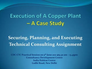 Execution of A Copper Plant –A Case Study Securing, Planning, and Executing Technical Consulting Assignment CDC-CTC Practical Session on 5th June 2011 @9.30 am – 13.45pm Consultancy Development Centre India Habitat Centre Lodhi Road, New Delhi 