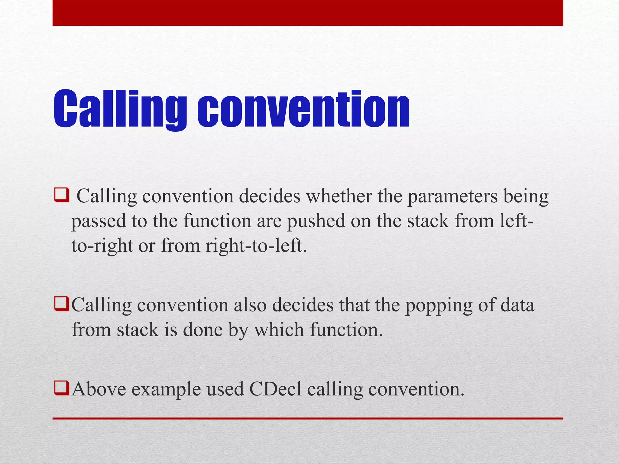 Calling convention  Calling convention decides whether the parameters being passed to the function are pushed on the stack from left- to-right or from right-to-left. Calling convention also decides that the popping of data from stack is done by which function. Above example used CDecl calling convention. 
