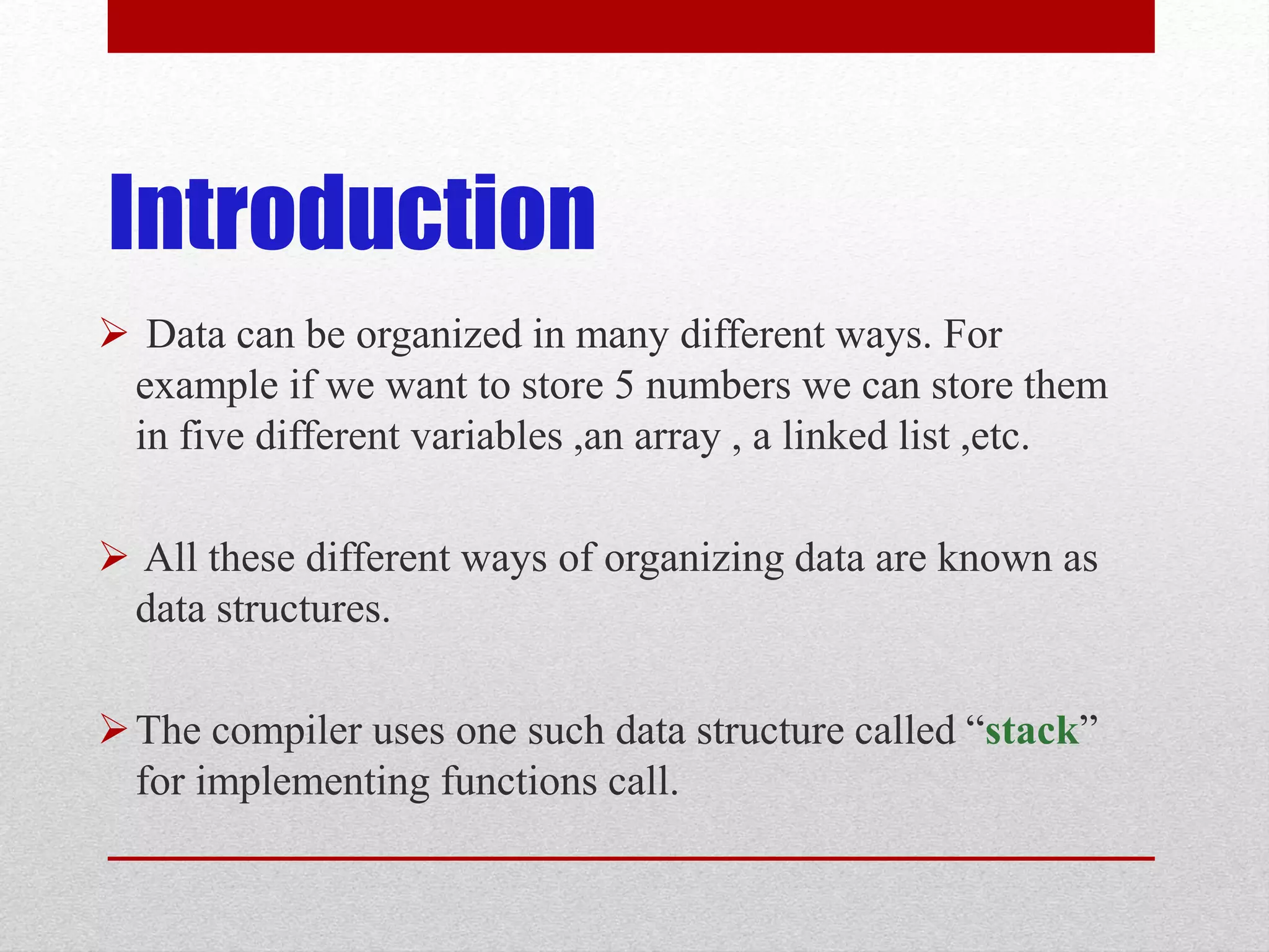 Introduction  Data can be organized in many different ways. For example if we want to store 5 numbers we can store them in five different variables ,an array , a linked list ,etc.  All these different ways of organizing data are known as data structures. The compiler uses one such data structure called “stack” for implementing functions call. 