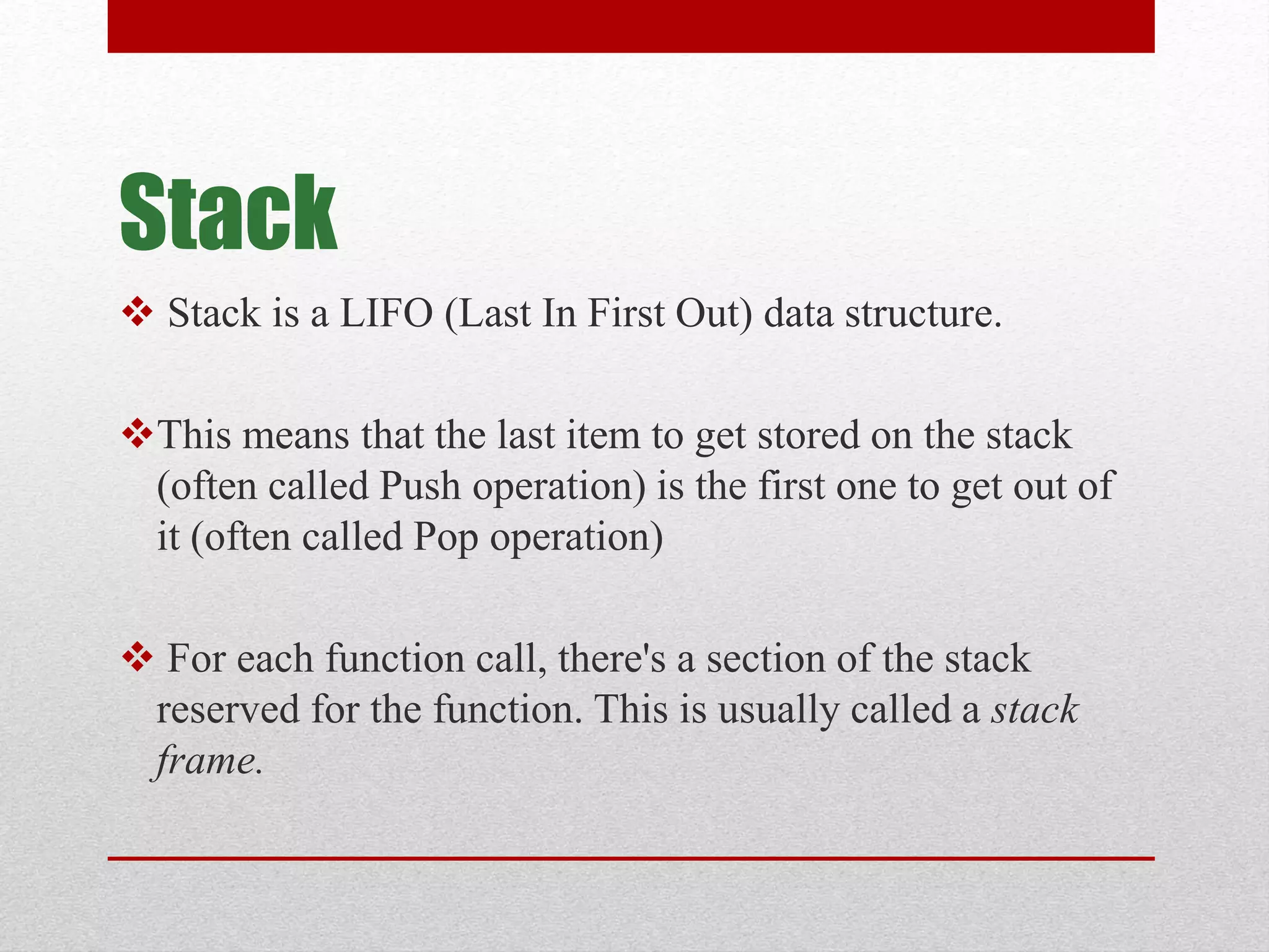 Stack  Stack is a LIFO (Last In First Out) data structure. This means that the last item to get stored on the stack (often called Push operation) is the first one to get out of it (often called Pop operation)  For each function call, there's a section of the stack reserved for the function. This is usually called a stack frame. 