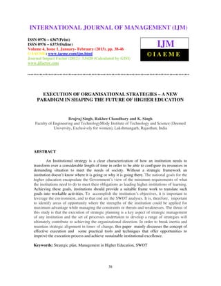 International Journal of Management (IJM), ISSN 0976 – 6502(Print), ISSN 0976 –
INTERNATIONAL JOURNAL OF MANAGEMENT (IJM)
 6510(Online), Volume 4, Issue 1, January- February (2013)

ISSN 0976 – 6367(Print)
ISSN 0976 – 6375(Online)
Volume 4, Issue 1, January- February (2013), pp. 38-46
                                                                                 IJM
© IAEME: www.iaeme.com/ijm.html                                           ©IAEME
Journal Impact Factor (2012): 3.5420 (Calculated by GISI)
www.jifactor.com




       EXECUTION OF ORGANISATIONAL STRATEGIES – A NEW
     PARADIGM IN SHAPING THE FUTURE OF HIGHER EDUCATION


                        Brajraj Singh, Rakhee Chaudhary and K. Singh
    Faculty of Engineering and TechnologyMody Institute of Technology and Science (Deemed
               University, Exclusively for women), Lakshmangarh, Rajasthan, India




   ABSTRACT

            An Institutional strategy is a clear characterization of how an institution needs to
   transform over a considerable length of time in order to be able to configure its resources in
   demanding situation to meet the needs of society. Without a strategic framework an
   institution doesn’t know where it is going or why it is going there. The national goals for the
   higher education encapsulate the Government’s view of the minimum requirements of what
   the institutions need to do to meet their obligations as leading higher institutions of learning.
   Achieving these goals, institutions should provide a suitable frame work to translate such
   goals into workable activities. To accomplish the institution’s objectives, it is important to
   leverage the environment, and to that end are the SWOT analyses. It is, therefore, important
   to identify areas of opportunity where the strengths of the institution could be applied for
   maximum advantage while managing the constraints or threats and weaknesses. The thrust of
   this study is that the execution of strategic planning is a key aspect of strategic management
   of any institution and the set of processes undertaken to develop a range of strategies will
   ultimately contribute to achieving the organizational direction. In order to break inertia and
   maintain strategic alignment in times of change, this paper mainly discusses the concept of
   effective execution and some practical tools and techniques that offer opportunities to
   improve the execution process and achieve sustainable institutional excellence.

   Keywords: Strategic plan, Management in Higher Education, SWOT




                                                  38
 
