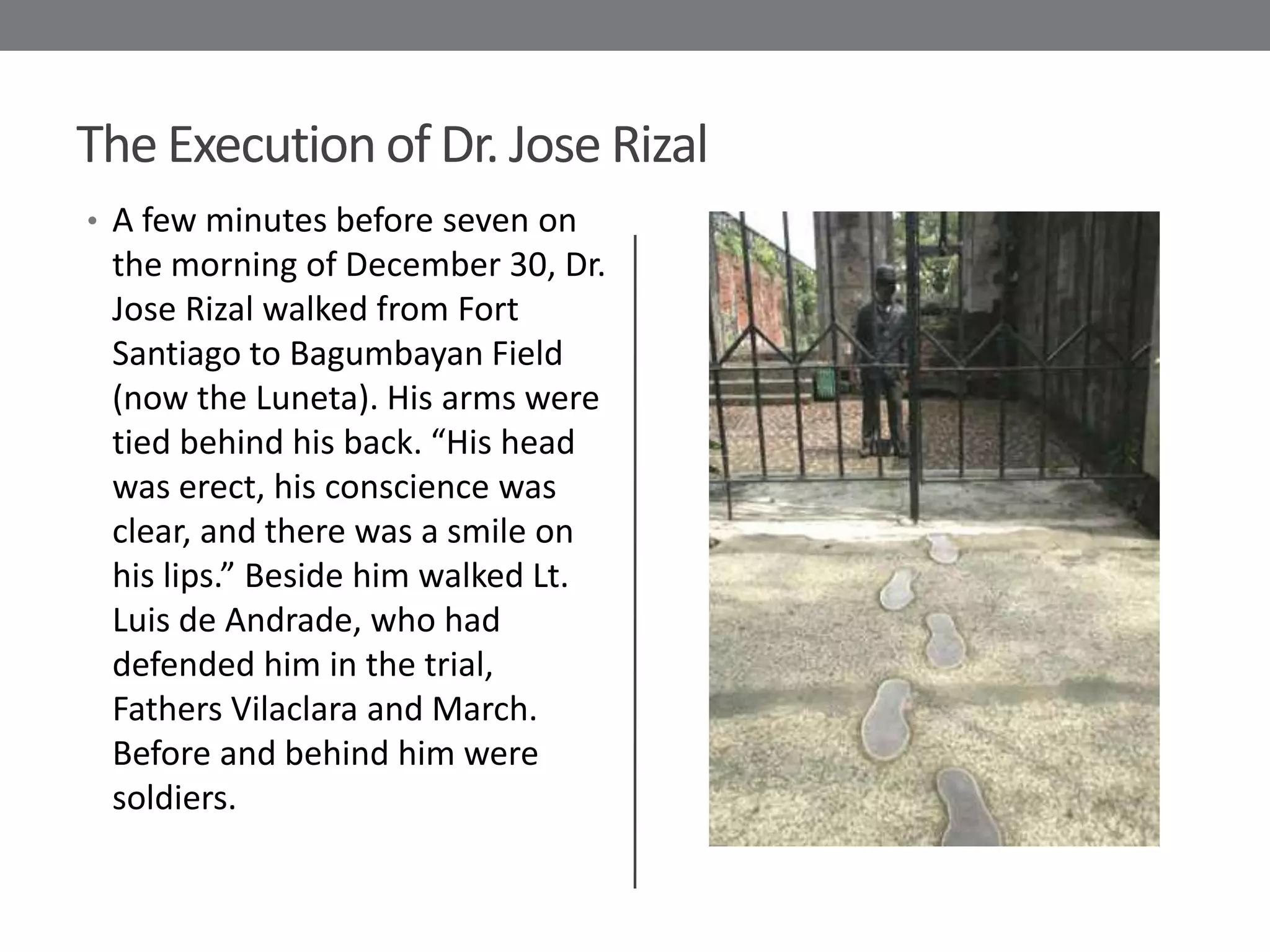 The Execution of Dr. Jose Rizal
• A few minutes before seven on
 the morning of December 30, Dr.
 Jose Rizal walked from Fort
 Santiago to Bagumbayan Field
 (now the Luneta). His arms were
 tied behind his back. “His head
 was erect, his conscience was
 clear, and there was a smile on
 his lips.” Beside him walked Lt.
 Luis de Andrade, who had
 defended him in the trial,
 Fathers Vilaclara and March.
 Before and behind him were
 soldiers.
 