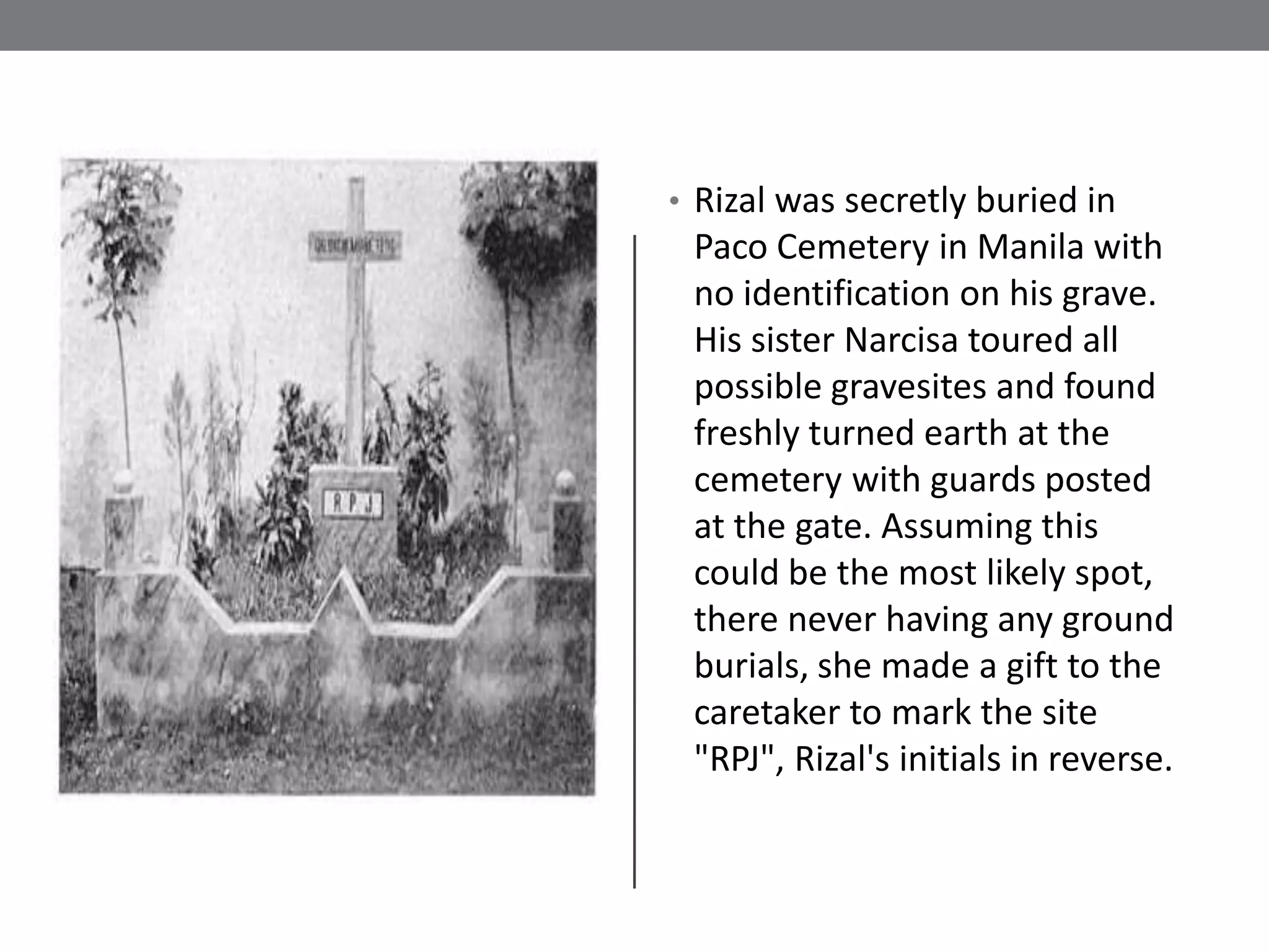 • Rizal was secretly buried in
 Paco Cemetery in Manila with
 no identification on his grave.
 His sister Narcisa toured all
 possible gravesites and found
 freshly turned earth at the
 cemetery with guards posted
 at the gate. Assuming this
 could be the most likely spot,
 there never having any ground
 burials, she made a gift to the
 caretaker to mark the site
 "RPJ", Rizal's initials in reverse.
 