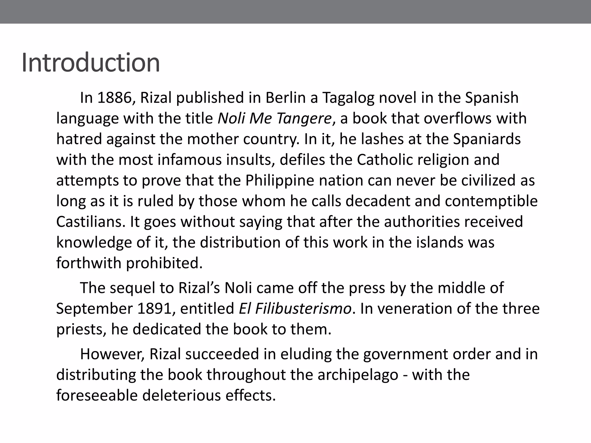 Introduction
       In 1886, Rizal published in Berlin a Tagalog novel in the Spanish
   language with the title Noli Me Tangere, a book that overflows with
   hatred against the mother country. In it, he lashes at the Spaniards
   with the most infamous insults, defiles the Catholic religion and
   attempts to prove that the Philippine nation can never be civilized as
   long as it is ruled by those whom he calls decadent and contemptible
   Castilians. It goes without saying that after the authorities received
   knowledge of it, the distribution of this work in the islands was
   forthwith prohibited.
       The sequel to Rizal’s Noli came off the press by the middle of
   September 1891, entitled El Filibusterismo. In veneration of the three
   priests, he dedicated the book to them.
       However, Rizal succeeded in eluding the government order and in
   distributing the book throughout the archipelago - with the
   foreseeable deleterious effects.
 