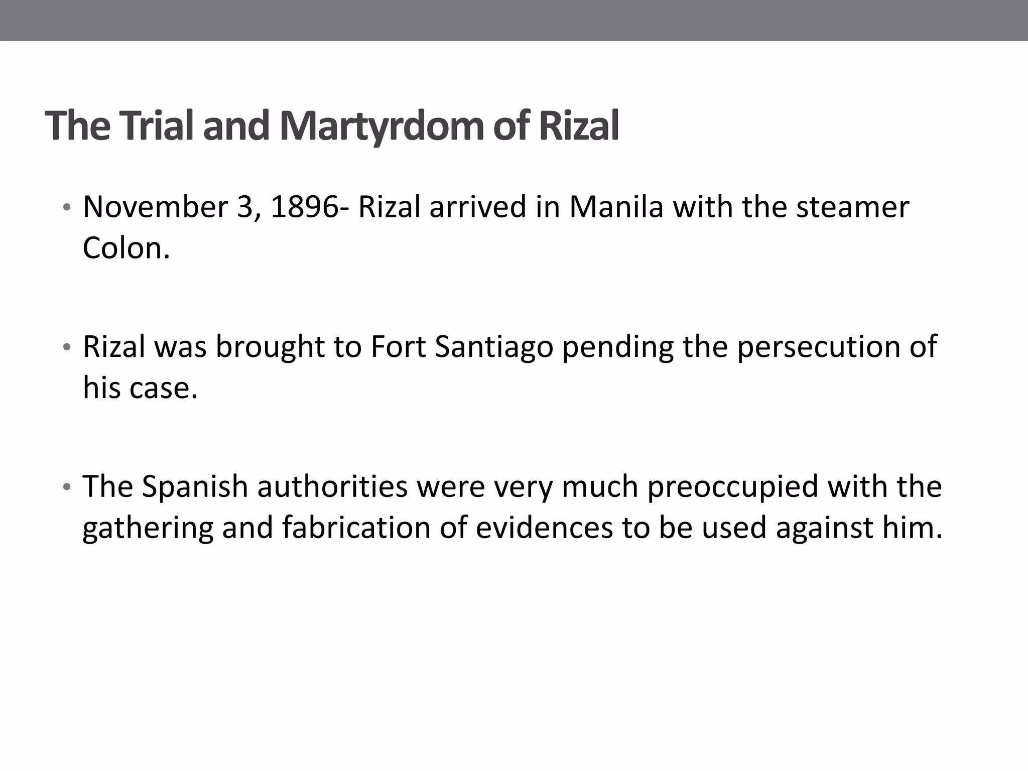 The Trial and Martyrdom of Rizal
• November 3, 1896- Rizal arrived in Manila with the steamer
  Colon.

• Rizal was brought to Fort Santiago pending the persecution of
  his case.

• The Spanish authorities were very much preoccupied with the
  gathering and fabrication of evidences to be used against him.
 