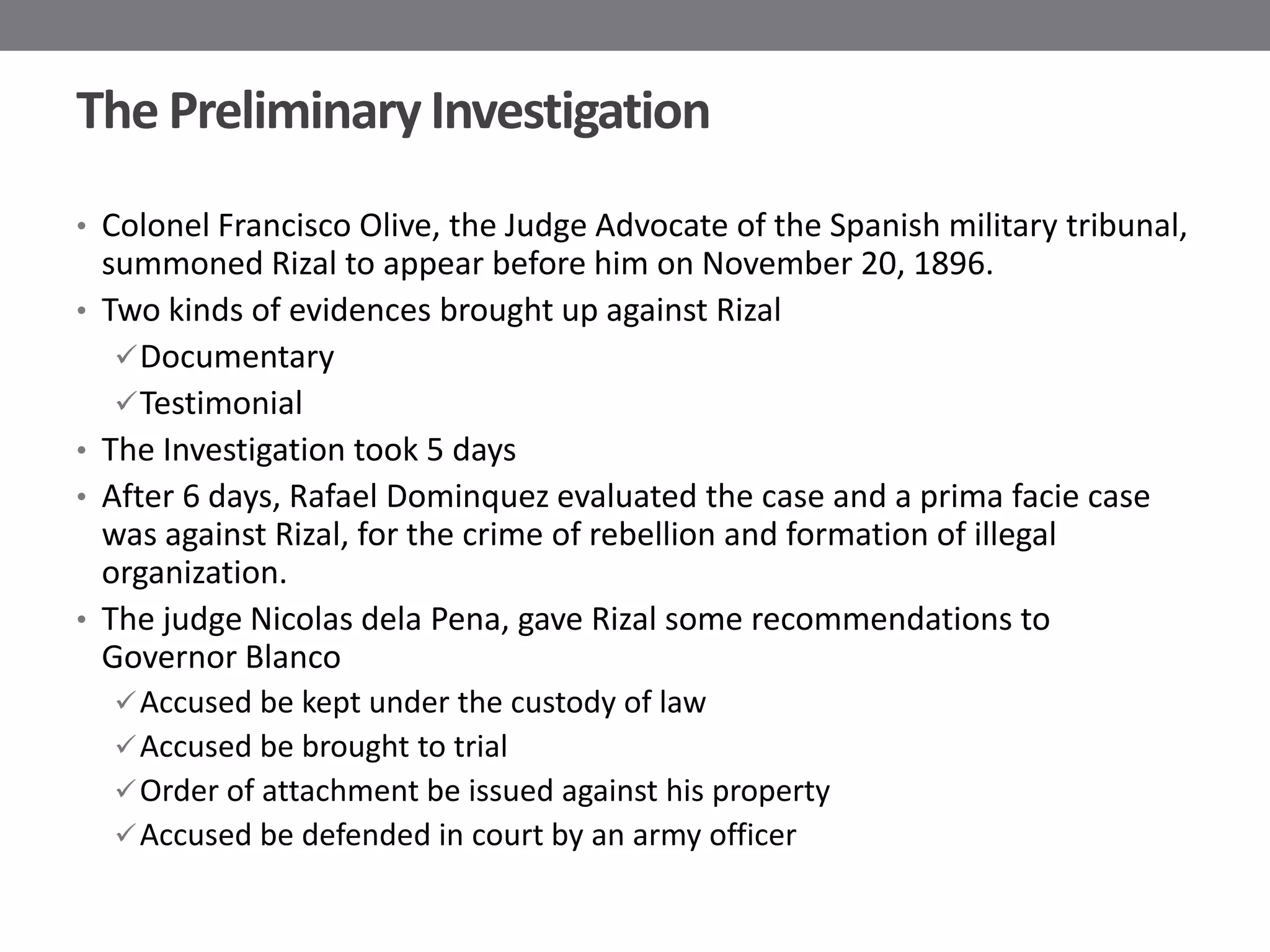 The Preliminary Investigation
• Colonel Francisco Olive, the Judge Advocate of the Spanish military tribunal,
    summoned Rizal to appear before him on November 20, 1896.
•   Two kinds of evidences brought up against Rizal
      Documentary
      Testimonial
•   The Investigation took 5 days
•   After 6 days, Rafael Dominquez evaluated the case and a prima facie case
    was against Rizal, for the crime of rebellion and formation of illegal
    organization.
•   The judge Nicolas dela Pena, gave Rizal some recommendations to
    Governor Blanco
     Accused be kept under the custody of law
     Accused be brought to trial
     Order of attachment be issued against his property
     Accused be defended in court by an army officer
 
