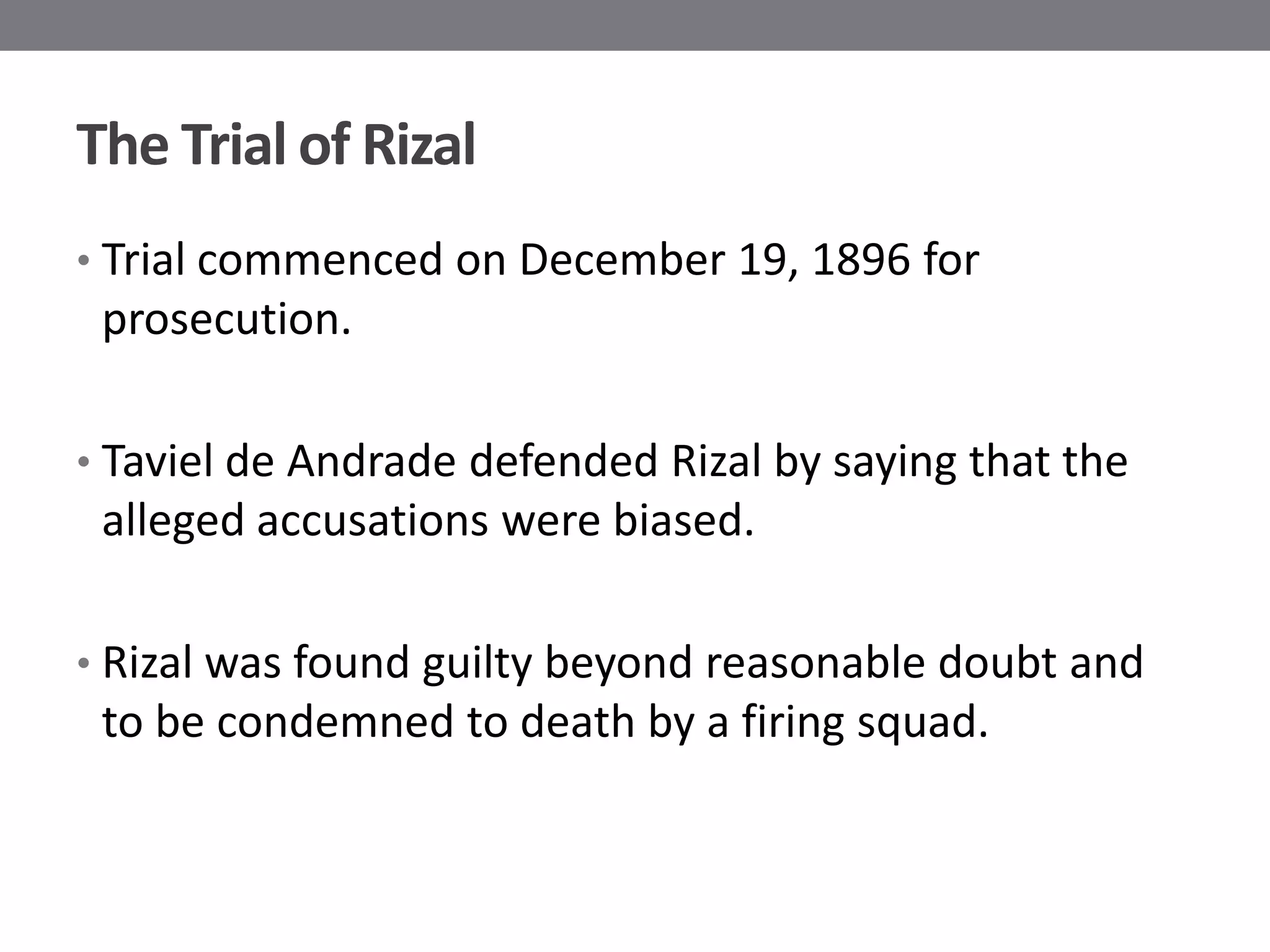 The Trial of Rizal
• Trial commenced on December 19, 1896 for
 prosecution.

• Taviel de Andrade defended Rizal by saying that the
 alleged accusations were biased.

• Rizal was found guilty beyond reasonable doubt and
 to be condemned to death by a firing squad.
 