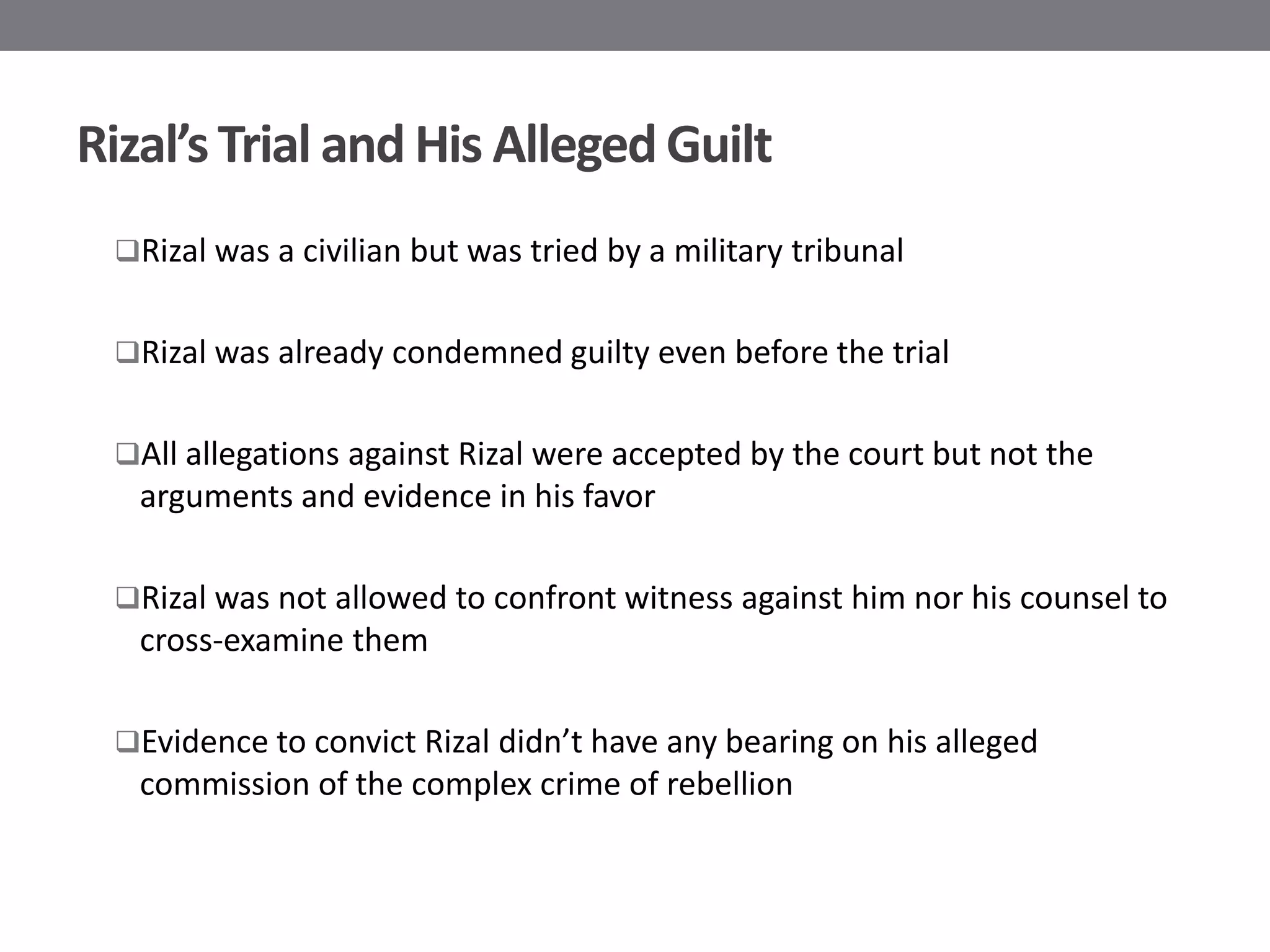 Rizal’s Trial and His Alleged Guilt
 Rizal was a civilian but was tried by a military tribunal


 Rizal was already condemned guilty even before the trial


 All allegations against Rizal were accepted by the court but not the
   arguments and evidence in his favor

 Rizal was not allowed to confront witness against him nor his counsel to
   cross-examine them

 Evidence to convict Rizal didn’t have any bearing on his alleged
   commission of the complex crime of rebellion
 