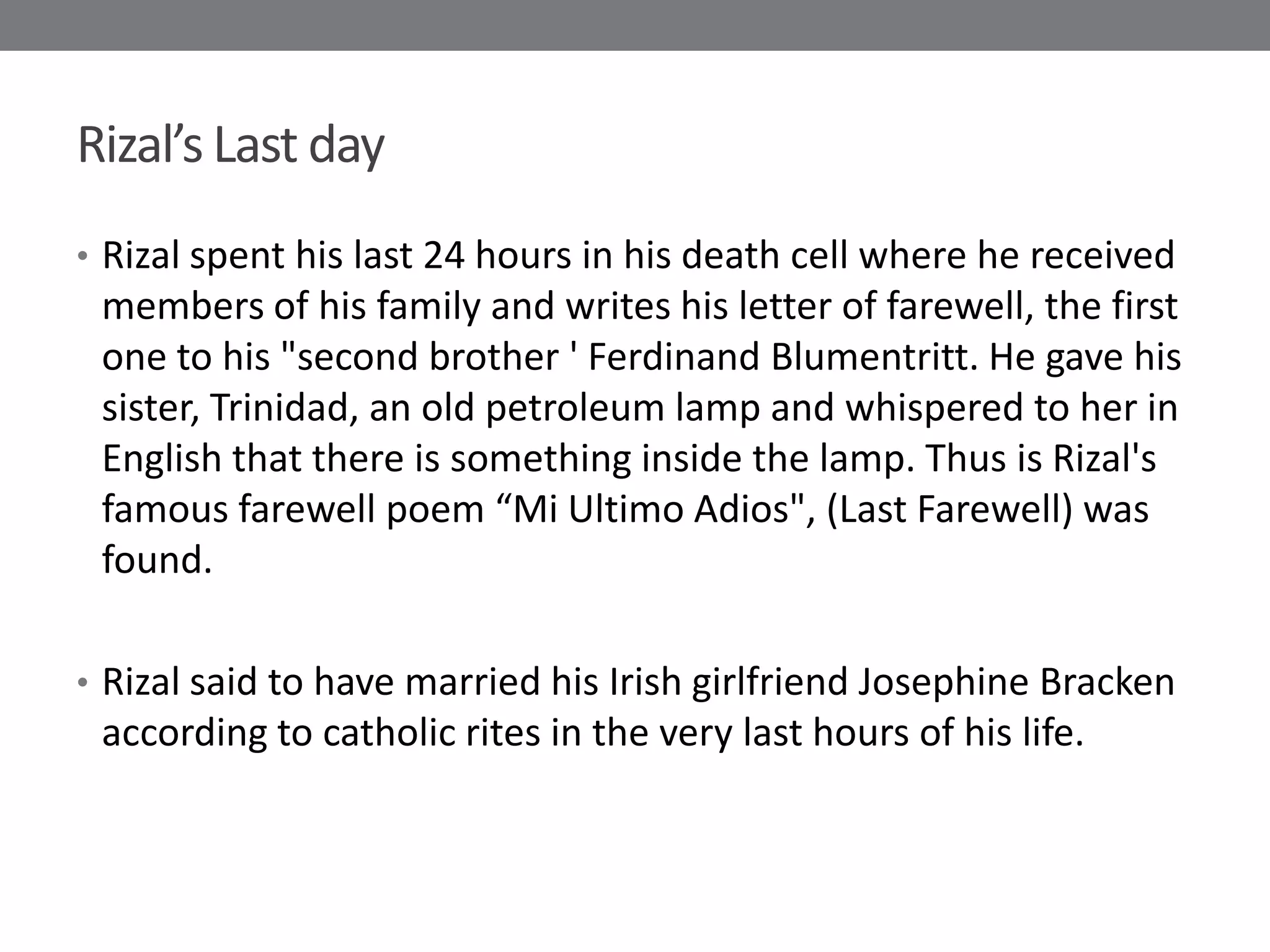 Rizal’s Last day
• Rizal spent his last 24 hours in his death cell where he received
 members of his family and writes his letter of farewell, the first
 one to his "second brother ' Ferdinand Blumentritt. He gave his
 sister, Trinidad, an old petroleum lamp and whispered to her in
 English that there is something inside the lamp. Thus is Rizal's
 famous farewell poem “Mi Ultimo Adios", (Last Farewell) was
 found.

• Rizal said to have married his Irish girlfriend Josephine Bracken
 according to catholic rites in the very last hours of his life.
 