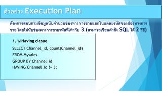 ต้องกำรสอบถำมข้อมูลนับจำนวนช่องทำงกำรขำยแยกในแต่ละรหัสของช่องทำงกำร
ขำย โดยไม่นับช่องทำงกำรขำยรหัสที่เท่ำกับ 3 (สำมำรถเขียนคำสั่ง SQL ได้ 2 วิธี)
1. ใช้ Having clasue
SELECT Channel_id, count(Channel_id)
FROM Mysales
GROUP BY Channel_id
HAVING Channel_id != 3;
ตัวอย่ำง Execution Plan
 
