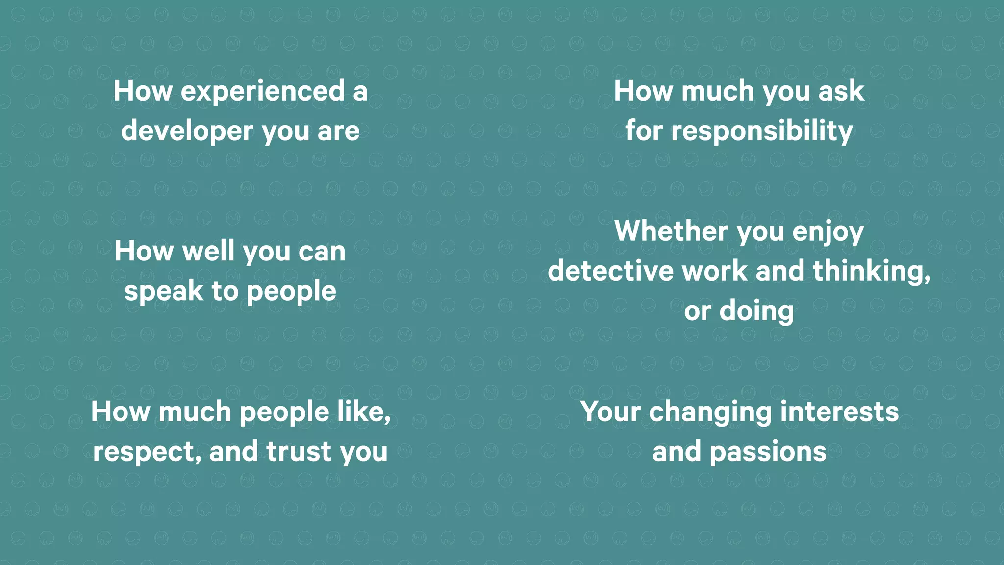 How experienced a
developer you are
How much you ask
for responsibility
How well you can
speak to people
Whether you enjoy
detective work and thinking,
or doing
How much people like,
respect, and trust you
Your changing interests
and passions
 