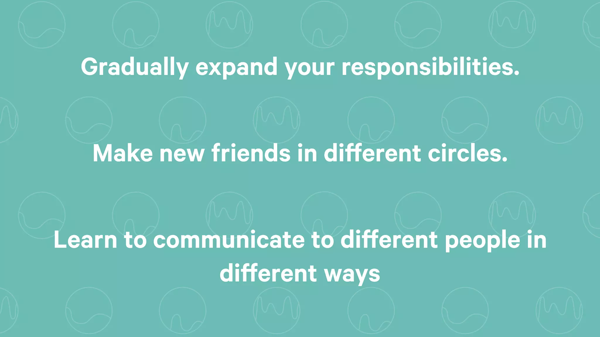 Gradually expand your responsibilities.
Make new friends in different circles.
Learn to communicate to different people in
different ways
 