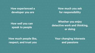 How experienced a
developer you are
How much you ask
for responsibility
How well you can
speak to people
Whether you enjoy
detective work and thinking,
or doing
How much people like,
respect, and trust you
Your changing interests
and passions
 