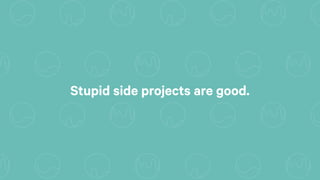 Stupid side projects are good.
 