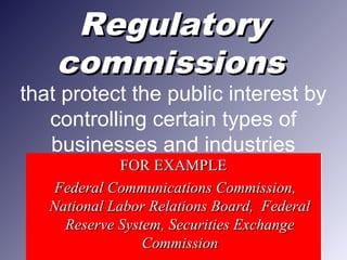 RegulatoryRegulatory
commissionscommissions
that protect the public interest by
controlling certain types of
businesses and industries
FOR EXAMPLEFOR EXAMPLE
Federal Communications Commission,Federal Communications Commission,
National Labor Relations Board, FederalNational Labor Relations Board, Federal
Reserve System, Securities ExchangeReserve System, Securities Exchange
CommissionCommission
FOR EXAMPLEFOR EXAMPLE
Federal Communications Commission,Federal Communications Commission,
National Labor Relations Board, FederalNational Labor Relations Board, Federal
Reserve System, Securities ExchangeReserve System, Securities Exchange
CommissionCommission
 