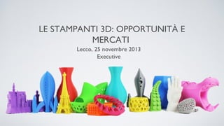 LE STAMPANTI 3D: OPPORTUNITÀ E
MERCATI
Lecco, 25 novembre 2013
Executive

 