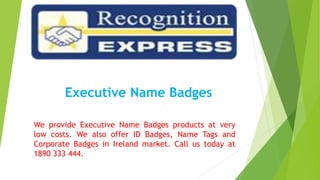 Executive Name Badges
We provide Executive Name Badges products at very
low costs. We also offer ID Badges, Name Tags and
Corporate Badges in Ireland market. Call us today at
1890 333 444.
 