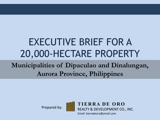 EXECUTIVE BRIEF FOR A
20,000-HECTARE PROPERTY
Municipalities of Dipaculao and Dinalungan,
Aurora Province, Philippines

Prepared by:

TIERRA DE ORO
REALTY & DEVELOPMENT CO., INC.
Email: tierradeoro@ymail.com

 