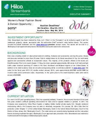 www.hilcostreambank.com EXECUTIVE SUMMARY
Women’s Retail Fashion Brand
& Domain Opportunity:
DOTS®
INVESTMENT OPPORTUNITY
Hilco Streambank has been retained by Dots, LLC (“Dots” or the “Company”) as its exclusive agent to sell the
intellectual property assets associated with the well-known Dots®
women's retail fashion brand. The assets
include the Dots® trademark and the www.dots.com premium domain name. The assets will be sold in a
Bankruptcy Court approved sale process. Bid deadline and auction date to be announced.
BACKGROUND
Dots was a leading retailer of value-priced women’s clothing, footwear and accessories, serving the junior, misses
and plus-size markets for more than 25 years. Dots is widely known for its broad assortment of hip, fun and trendy
apparel and accessories offered at exceptional values. The majority of the products offered at the stores are
Dots® branded. Prior to its recent chapter 11 filing, the chain operated approximately 400 stores in off mall and high
traffic urban locations spanning 27 states in the East, Southeast and Midwest regions of the United States. In
addition to its retail locations, Dots ran an active and growing online e-commerce platform at www.dots.com. Net
sales for the fiscal year 2013 (12 months ended January 2014), were approximately $287MM and $3.9MM for
in-store sales and e-commerce sales, respectively. In the years prior to the recent downturn, sales were well in
excess of $300MM.
CURRENT SITUATION
For most of its 25 year operating history, Dots has operated profitably. However, the economic downturn of the past
few years created a difficult operating environment for Dots and for apparel retailers in general. In 2011, the
Company was acquired by Irving Place Capital, a leading middle market private equity firm. Despite extensive
restructuring efforts, the Company was not able to effectively reorganize. On January 20, 2014 Dots filed for
protection under Chapter 11 of the United States Bankruptcy Code in the United States Bankruptcy Court for the
District of New Jersey (the “Bankruptcy Court”). The retail stores are currently being liquidated and the real estate
leases are being marketed through a Bankruptcy Court approved sale procedure. Hilco Streambank was retained to
market and sell the Company’s intellectual property assets.
Auction Deadlines*
Bid Deadline - May 6th, 2014
Auction Date - May 8th, 2014
*Deadlines are subject to bankruptcy court approval
 