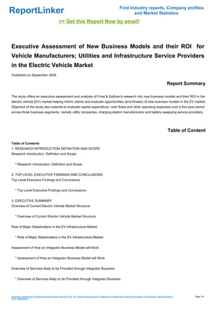 Find Industry reports, Company profiles
ReportLinker                                                                                                        and Market Statistics
                                               >> Get this Report Now by email!



Executive Assessment of New Business Models and their ROI for
Vehicle Manufacturers; Utilities and Infrastructure Service Providers
in the Electric Vehicle Market
Published on September 2009

                                                                                                                                                             Report Summary

The study offers an executive assessment and analysis of Frost & Sullivan's research into new business models and their ROI in the
electric vehicle (EV) market helping inform clients and evaluate opportunities (and threats) of new business models in the EV market.
Objective of the study also extends to evaluate capital expenditure, cash flows and other operating expenses over a five-year period
across three business segments, namely utility companies, charging station manufacturers and battery swapping service providers.




                                                                                                                                                              Table of Content

Table of Contents
1. RESEARCH INTRODUCTION DEFINITION AND SCOPE
Research Introduction; Definition and Scope


   * Research Introduction; Definition and Scope


2. TOP LEVEL EXECUTIVE FINDINGS AND CONCLUSIONS
Top Level Executive Findings and Conclusions


   * Top Level Executive Findings and Conclusions


3. EXECUTIVE SUMMARY
Overview of Current Electric Vehicle Market Structure


   * Overview of Current Electric Vehicle Market Structure


Role of Major Stakeholders in the EV Infrastructure Market


   * Role of Major Stakeholders in the EV Infrastructure Market


Assessment of How an Integrator Business Model will Work


   * Assessment of How an Integrator Business Model will Work


Overview of Services likely to be Provided through Integrator Business


   * Overview of Services likely to be Provided through Integrator Business




Executive Assessment of New Business Models and their ROI for Vehicle Manufacturers; Utilities and Infrastructure Service Providers in the Electric Vehicle Market (     Page 1/5
From Slideshare)
 