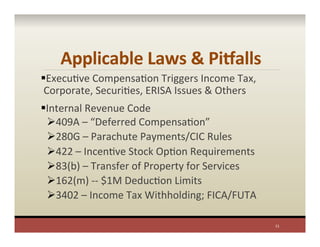Applicable	
  Laws	
  &	
  PiValls	
  
§ ExecuPve	
  CompensaPon	
  Triggers	
  Income	
  Tax,	
  
Corporate,	
  SecuriPes,	
  ERISA	
  Issues	
  &	
  Others	
  	
  
§ Internal	
  Revenue	
  Code	
  
Ø 409A	
  –	
  “Deferred	
  CompensaPon”	
  	
  
Ø 280G	
  –	
  Parachute	
  Payments/CIC	
  Rules	
  
Ø 422	
  –	
  IncenPve	
  Stock	
  OpPon	
  Requirements	
  
Ø 83(b)	
  –	
  Transfer	
  of	
  Property	
  for	
  Services	
  
Ø 162(m)	
  -­‐-­‐	
  $1M	
  DeducPon	
  Limits	
  
Ø 3402	
  –	
  Income	
  Tax	
  Withholding;	
  FICA/FUTA	
  
	
  
11	
  
 
