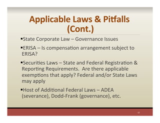 Applicable	
  Laws	
  &	
  PiValls	
  
(Cont.)	
  
§ State	
  Corporate	
  Law	
  –	
  Governance	
  Issues	
  
§ ERISA	
  –	
  Is	
  compensaPon	
  arrangement	
  subject	
  to	
  
ERISA?	
  
§ SecuriPes	
  Laws	
  –	
  State	
  and	
  Federal	
  RegistraPon	
  &	
  
ReporPng	
  Requirements.	
  	
  Are	
  there	
  applicable	
  
exempPons	
  that	
  apply?	
  Federal	
  and/or	
  State	
  Laws	
  
may	
  apply	
  
§ Host	
  of	
  AddiPonal	
  Federal	
  Laws	
  –	
  ADEA	
  
(severance),	
  Dodd-­‐Frank	
  (governance),	
  etc.	
  	
  
	
  
12	
  
 