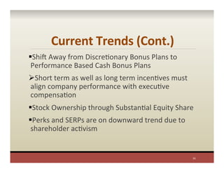 Current	
  Trends	
  (Cont.)	
  
§ Shis	
  Away	
  from	
  DiscrePonary	
  Bonus	
  Plans	
  to	
  
Performance	
  Based	
  Cash	
  Bonus	
  Plans	
  
Ø Short	
  term	
  as	
  well	
  as	
  long	
  term	
  incenPves	
  must	
  
align	
  company	
  performance	
  with	
  execuPve	
  
compensaPon	
  
§ Stock	
  Ownership	
  through	
  SubstanPal	
  Equity	
  Share	
  
§ Perks	
  and	
  SERPs	
  are	
  on	
  downward	
  trend	
  due	
  to	
  
shareholder	
  acPvism	
  
16	
  
 